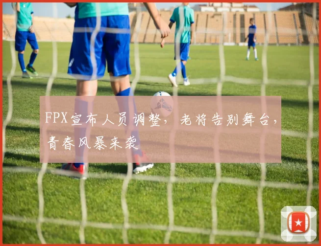 FPX宣布人员调整，老将告别舞台，青春风暴来袭