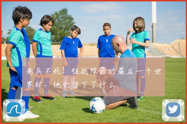 老兵不死！征战绿茵的最后一个世界杯，他们留下了什么
