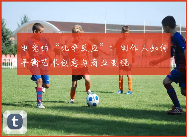 电竞的“化学反应”：制作人如何平衡艺术创意与商业变现
