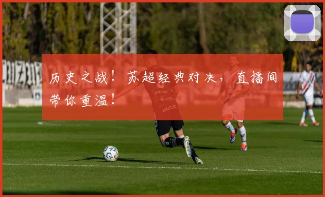 历史之战！苏超经典对决，直播间带你重温！
