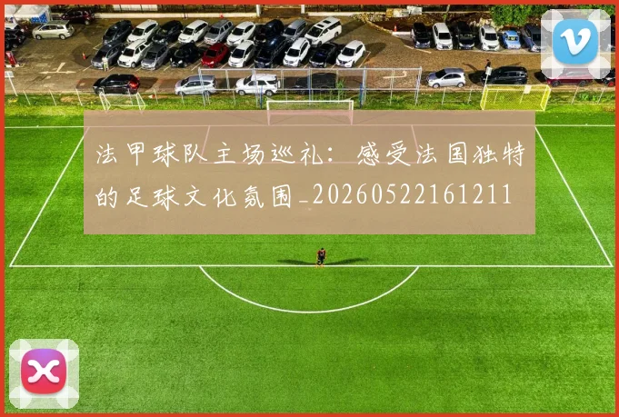 法甲球队主场巡礼:感受法国独特的足球文化氛围_20260522161211
