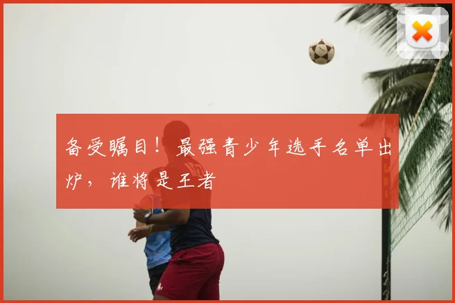 备受瞩目!最强青少年选手名单出炉,谁将是王者