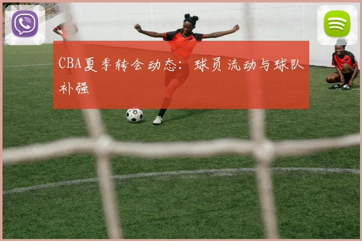 CBA夏季转会动态：球员流动与球队补强
