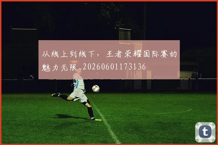 从线上到线下，王者荣耀国际赛的魅力无限_20260601173136