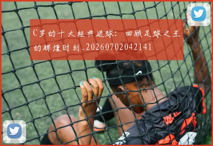 C罗的十大经典进球：回顾足球之王的辉煌时刻_20260702042141