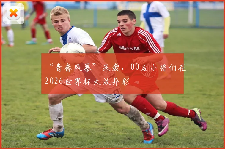 “青春风暴”来袭,00后小将们在2026世界杯大放异彩