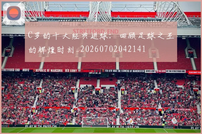 C罗的十大经典进球:回顾足球之王的辉煌时刻_20260702042141