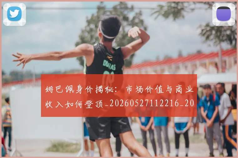 姆巴佩身价揭秘:市场价值与商业收入如何登顶_20260527112216_20260707142738