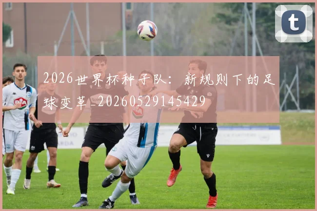 2026世界杯种子队:新规则下的足球变革_20260529145429