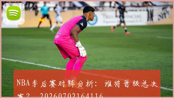 NBA季后赛对阵分析：谁将晋级总决赛？_20260702164116