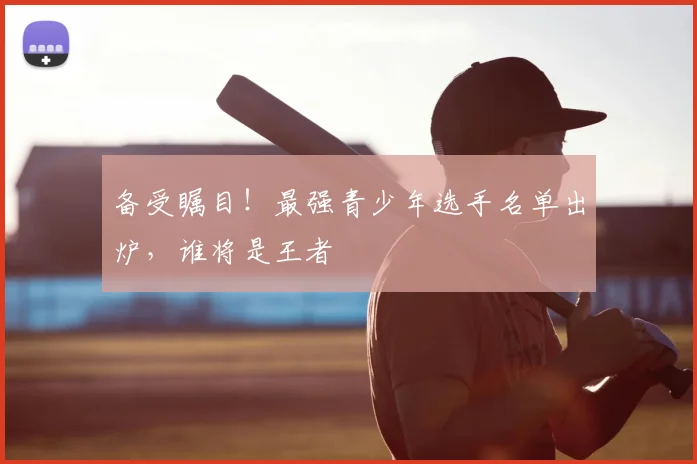 备受瞩目!最强青少年选手名单出炉,谁将是王者