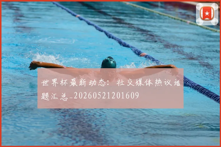 世界杯最新动态:社交媒体热议话题汇总_20260521201609