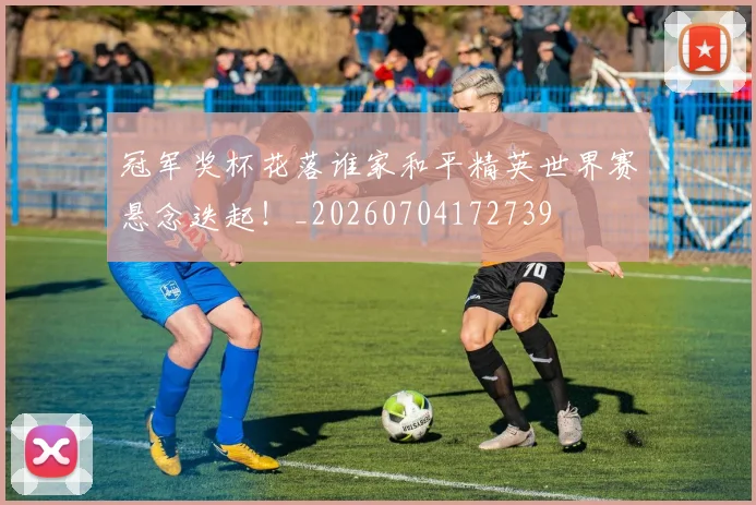 冠军奖杯花落谁家和平精英世界赛悬念迭起!_20260704172739