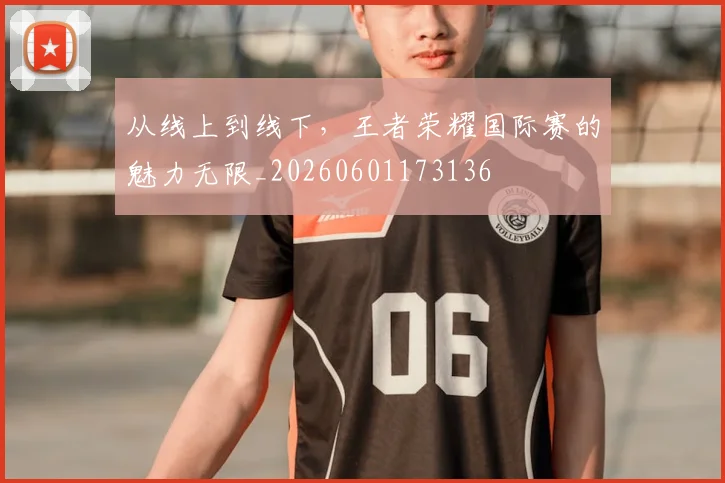 从线上到线下，王者荣耀国际赛的魅力无限_20260601173136
