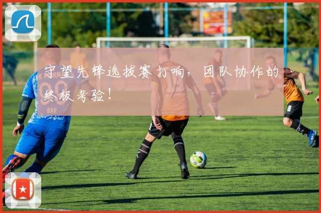 守望先锋选拔赛打响，团队协作的终极考验！