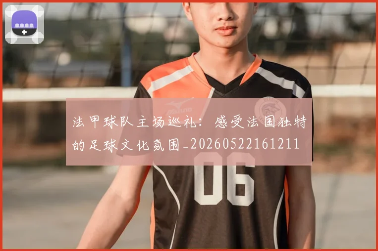 法甲球队主场巡礼：感受法国独特的足球文化氛围_20260522161211