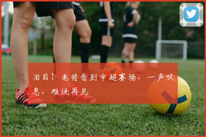 泪目！老将告别中超赛场，一声叹息，难说再见