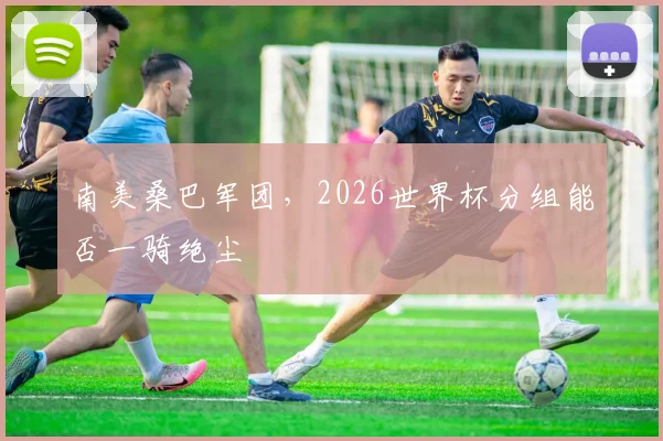 南美桑巴军团，2026世界杯分组能否一骑绝尘